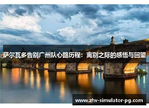 萨尔瓦多告别广州队心路历程:离别之际的感悟与回望 萨尔瓦多告别广州队心路历程:离别之际的感悟与回望