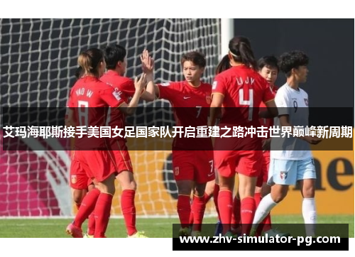 艾玛海耶斯接手美国女足国家队开启重建之路冲击世界巅峰新周期 艾玛海耶斯接手美国女足国家队开启重建之路冲击世界巅峰新周期