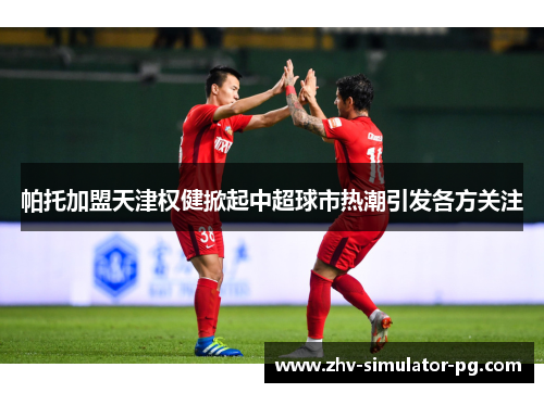 帕托加盟天津权健掀起中超球市热潮引发各方关注