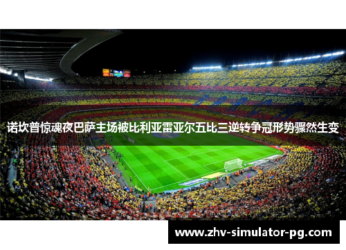 诺坎普惊魂夜巴萨主场被比利亚雷亚尔五比三逆转争冠形势骤然生变