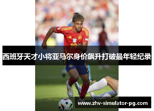 西班牙天才小将亚马尔身价飙升打破最年轻纪录