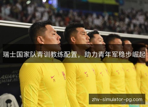 瑞士国家队青训教练配置,助力青年军稳步崛起 瑞士国家队青训教练配置,助力青年军稳步崛起